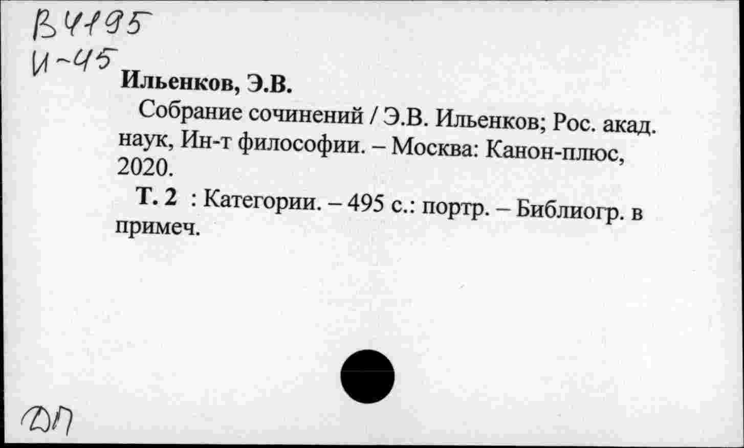 ﻿к~^„
Ильенков, Э.В.
Собрание сочинений / Э.В. Ильенков; Рос. акад наук, Ин-т философии. — Москва: Канон-плюс 2020.
Т. 2 : Категории. - 495 с.: портр. - Библиогр. в примеч.
